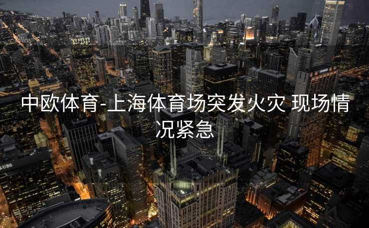 中欧体育-上海体育场突发火灾 现场情况紧急