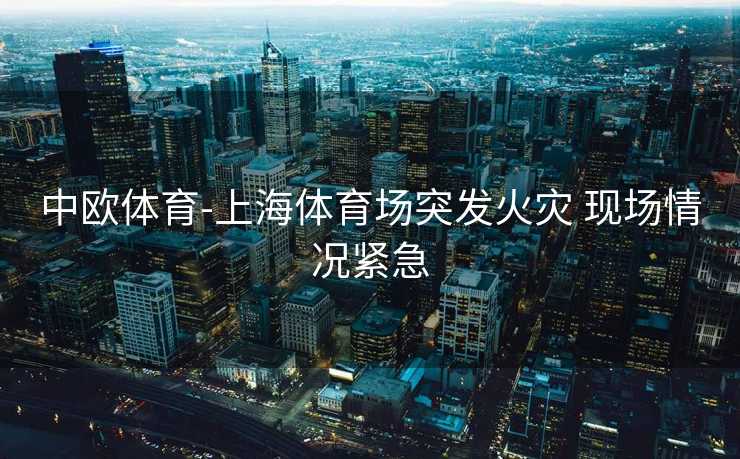 中欧体育-上海体育场突发火灾 现场情况紧急
