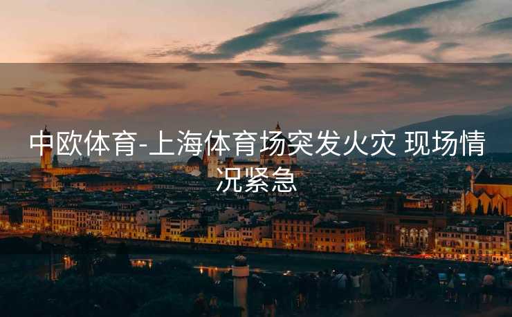 中欧体育-上海体育场突发火灾 现场情况紧急
