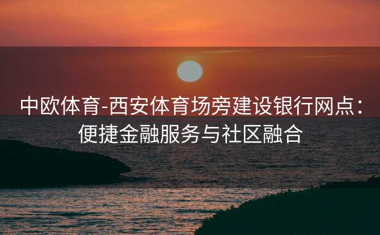 中欧体育-西安体育场旁建设银行网点：便捷金融服务与社区融合