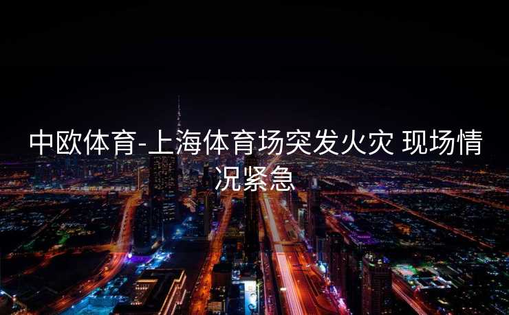 中欧体育-上海体育场突发火灾 现场情况紧急