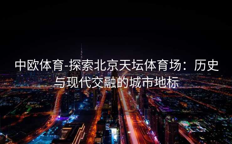中欧体育-探索北京天坛体育场：历史与现代交融的城市地标