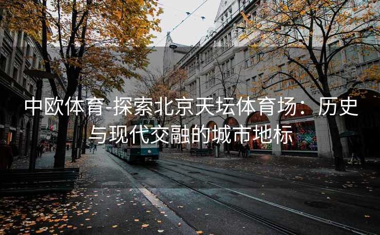 中欧体育-探索北京天坛体育场：历史与现代交融的城市地标
