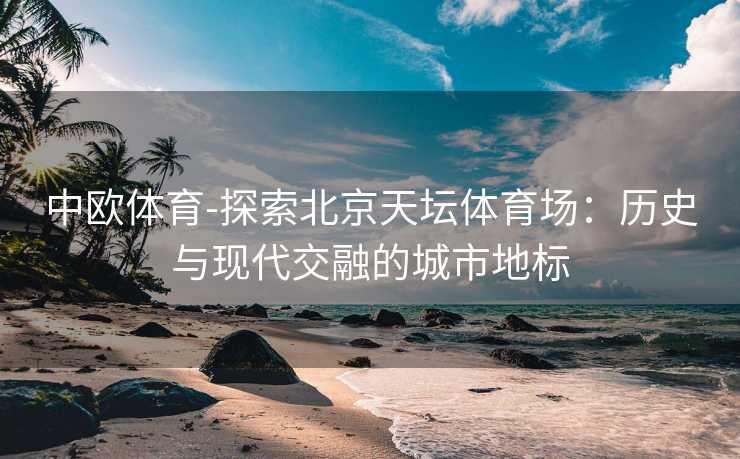 中欧体育-探索北京天坛体育场：历史与现代交融的城市地标