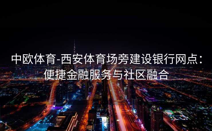 中欧体育-西安体育场旁建设银行网点：便捷金融服务与社区融合
