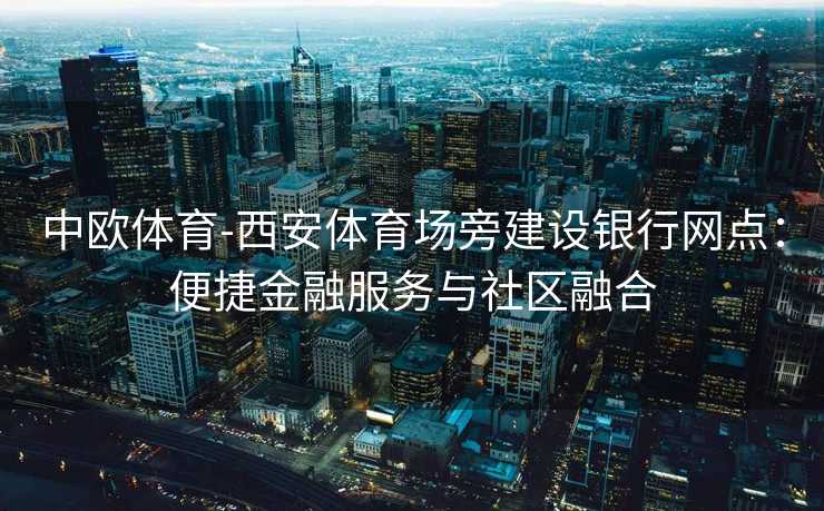 中欧体育-西安体育场旁建设银行网点：便捷金融服务与社区融合