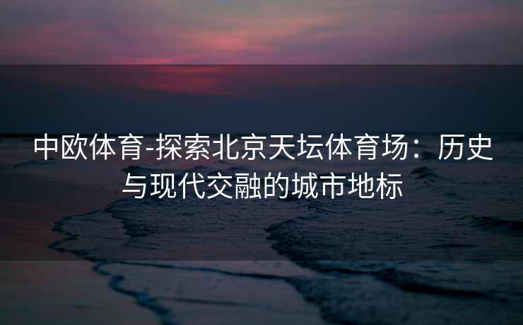 中欧体育-探索北京天坛体育场：历史与现代交融的城市地标