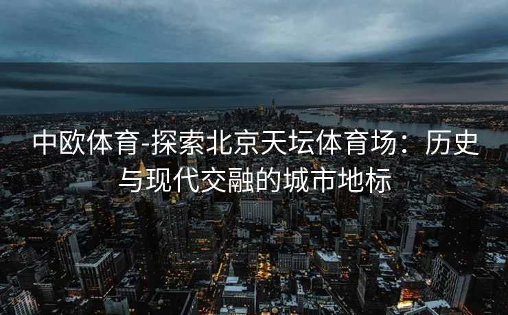 中欧体育-探索北京天坛体育场：历史与现代交融的城市地标