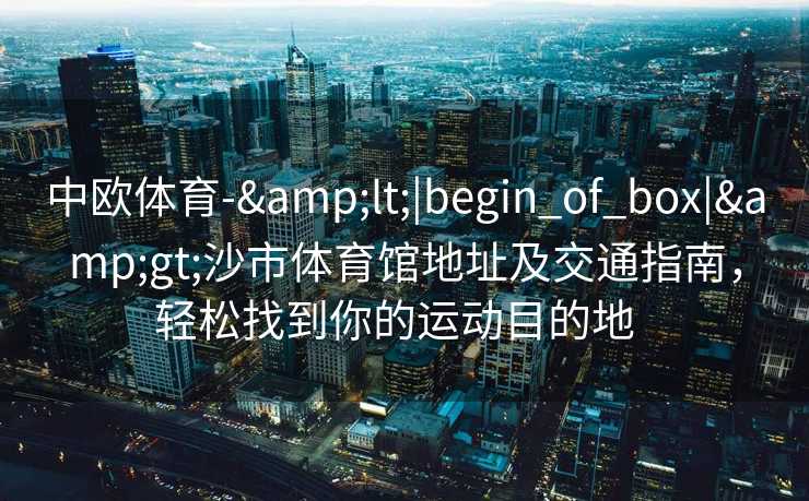 中欧体育-&lt;|begin_of_box|&gt;沙市体育馆地址及交通指南，轻松找到你的运动目的地  
