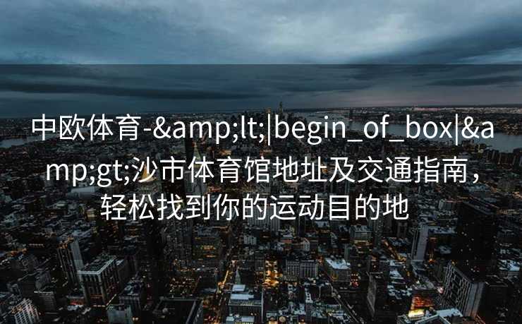 中欧体育-&lt;|begin_of_box|&gt;沙市体育馆地址及交通指南，轻松找到你的运动目的地  