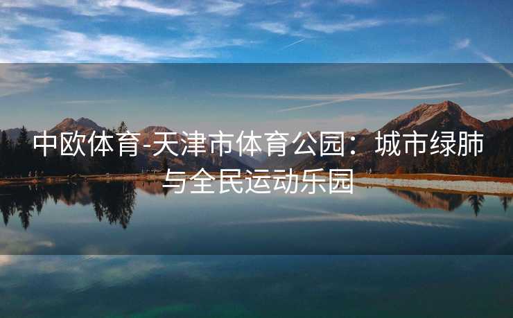 中欧体育-天津市体育公园：城市绿肺与全民运动乐园