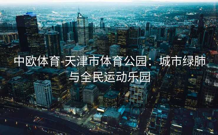 中欧体育-天津市体育公园：城市绿肺与全民运动乐园