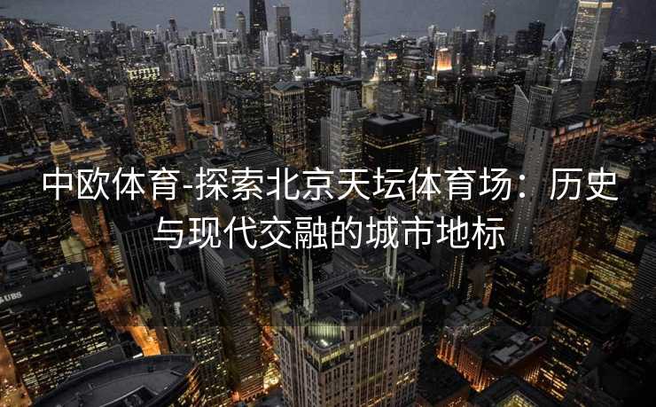 中欧体育-探索北京天坛体育场：历史与现代交融的城市地标