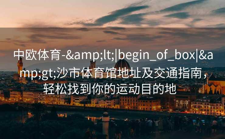 中欧体育-&lt;|begin_of_box|&gt;沙市体育馆地址及交通指南，轻松找到你的运动目的地  