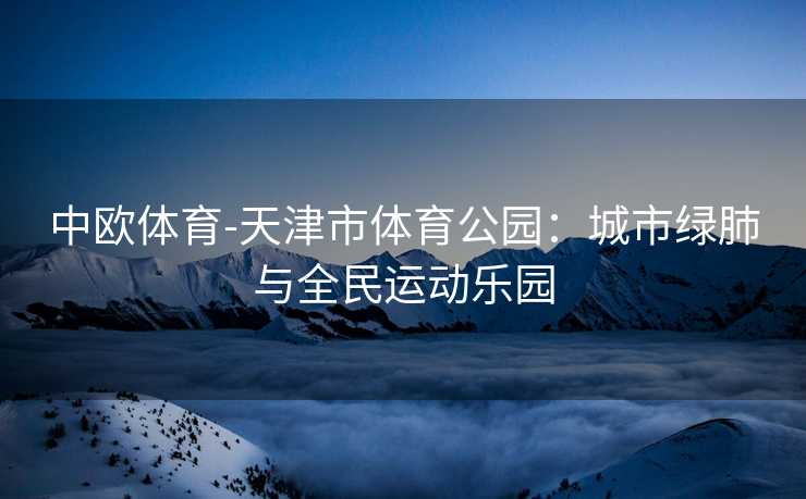 中欧体育-天津市体育公园：城市绿肺与全民运动乐园