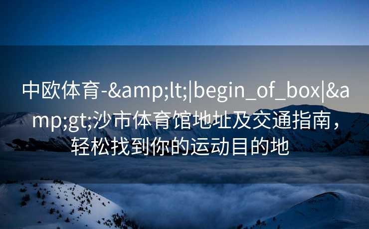 中欧体育-&lt;|begin_of_box|&gt;沙市体育馆地址及交通指南，轻松找到你的运动目的地  