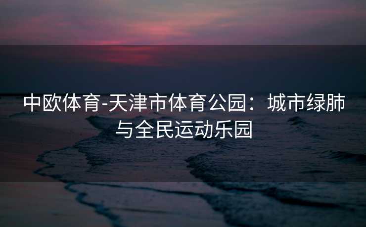 中欧体育-天津市体育公园：城市绿肺与全民运动乐园