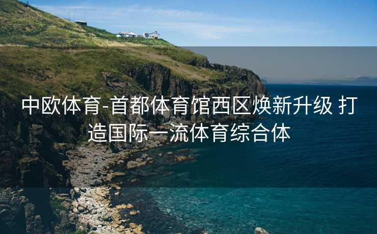 中欧体育-首都体育馆西区焕新升级 打造国际一流体育综合体