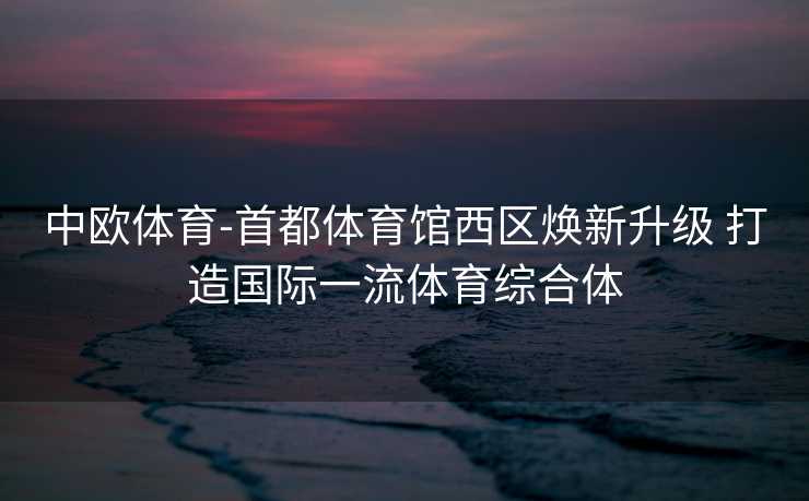 中欧体育-首都体育馆西区焕新升级 打造国际一流体育综合体