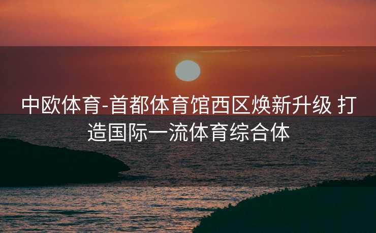 中欧体育-首都体育馆西区焕新升级 打造国际一流体育综合体