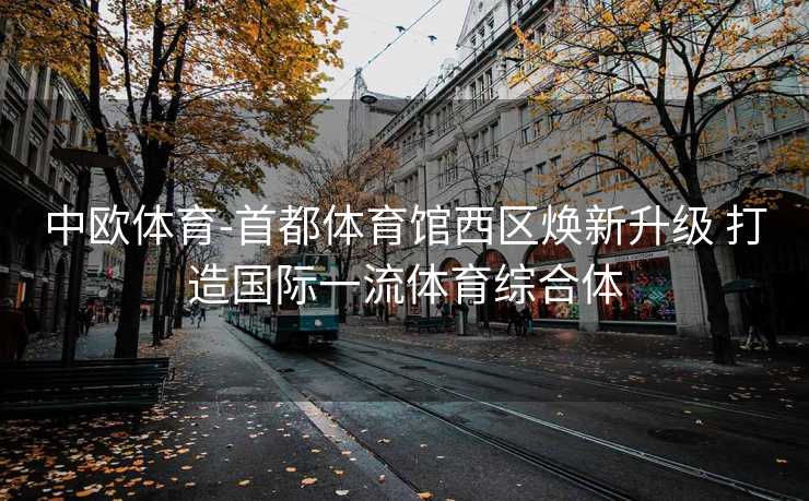 中欧体育-首都体育馆西区焕新升级 打造国际一流体育综合体