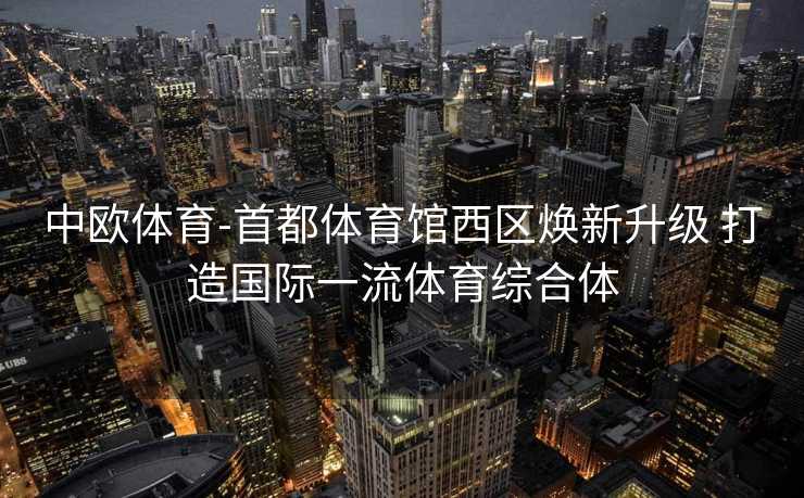 中欧体育-首都体育馆西区焕新升级 打造国际一流体育综合体