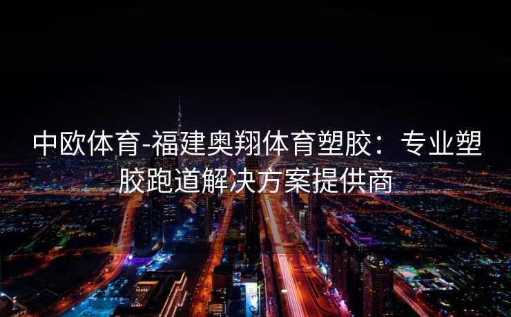 中欧体育-福建奥翔体育塑胶：专业塑胶跑道解决方案提供商