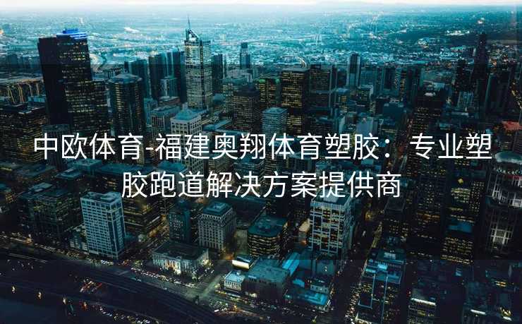 中欧体育-福建奥翔体育塑胶：专业塑胶跑道解决方案提供商