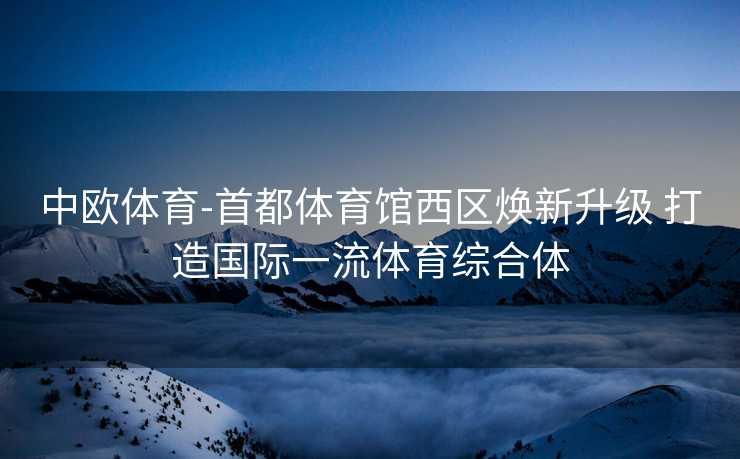 中欧体育-首都体育馆西区焕新升级 打造国际一流体育综合体