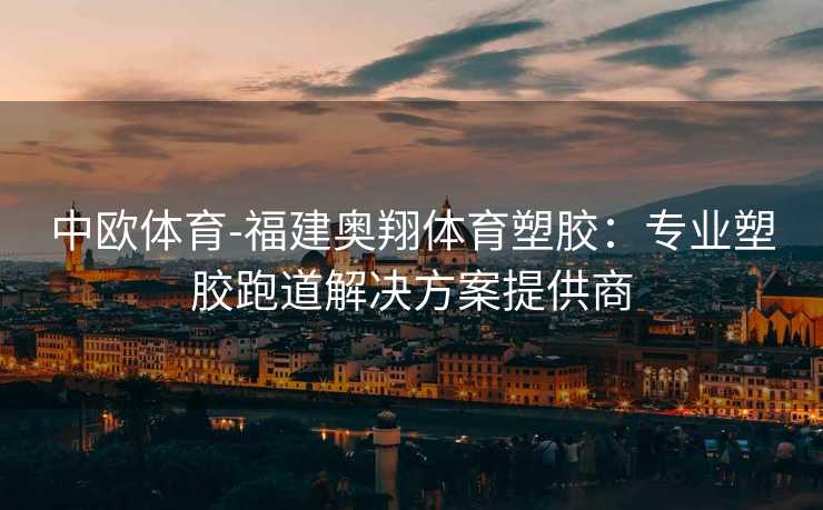 中欧体育-福建奥翔体育塑胶：专业塑胶跑道解决方案提供商