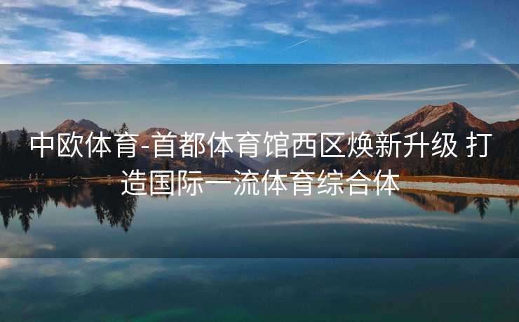 中欧体育-首都体育馆西区焕新升级 打造国际一流体育综合体