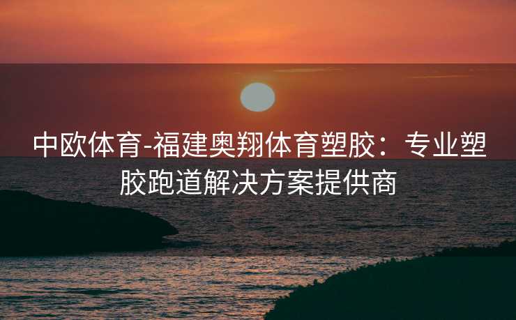 中欧体育-福建奥翔体育塑胶：专业塑胶跑道解决方案提供商