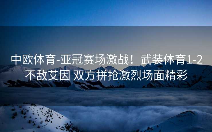 中欧体育-亚冠赛场激战！武装体育1-2不敌艾因 双方拼抢激烈场面精彩