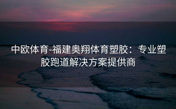 中欧体育-福建奥翔体育塑胶：专业塑胶跑道解决方案提供商