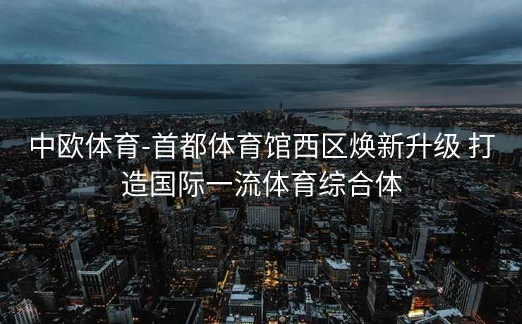 中欧体育-首都体育馆西区焕新升级 打造国际一流体育综合体