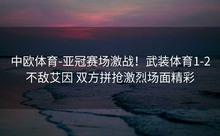 中欧体育-亚冠赛场激战！武装体育1-2不敌艾因 双方拼抢激烈场面精彩