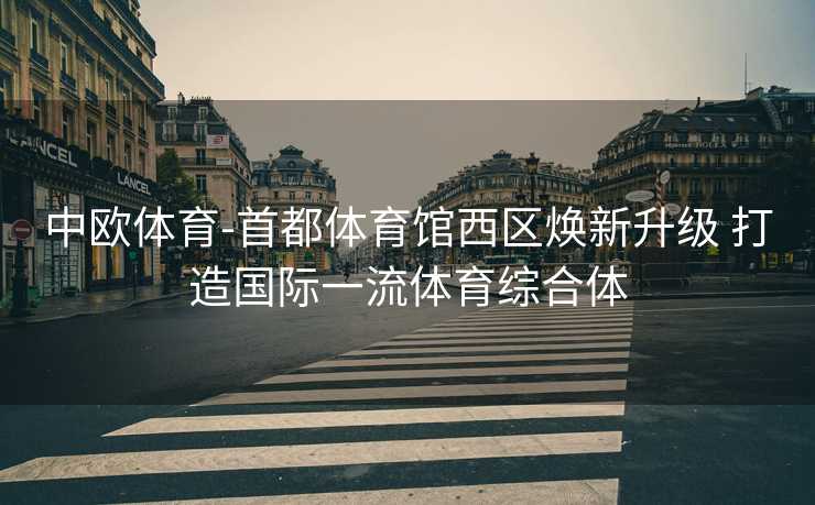 中欧体育-首都体育馆西区焕新升级 打造国际一流体育综合体