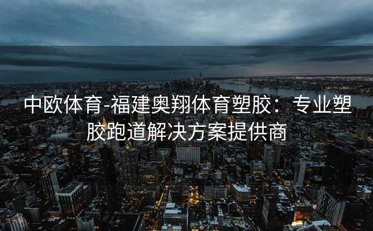中欧体育-福建奥翔体育塑胶：专业塑胶跑道解决方案提供商