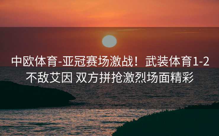 中欧体育-亚冠赛场激战！武装体育1-2不敌艾因 双方拼抢激烈场面精彩