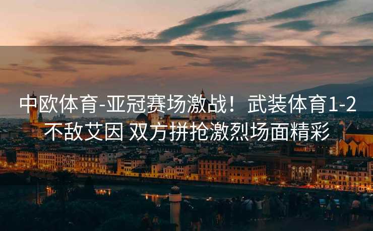 中欧体育-亚冠赛场激战！武装体育1-2不敌艾因 双方拼抢激烈场面精彩