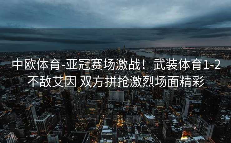 中欧体育-亚冠赛场激战！武装体育1-2不敌艾因 双方拼抢激烈场面精彩