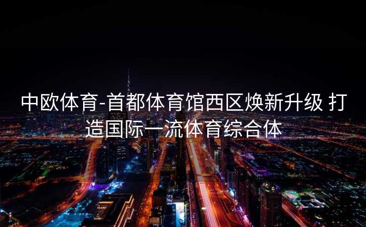 中欧体育-首都体育馆西区焕新升级 打造国际一流体育综合体