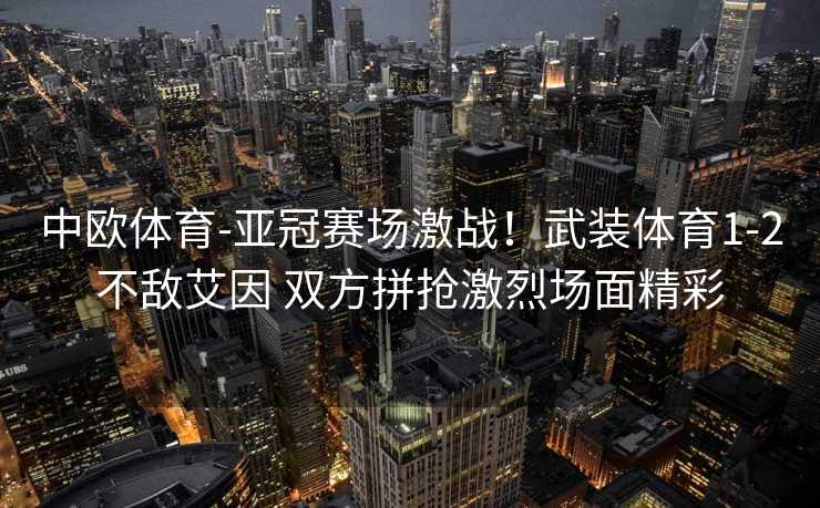 中欧体育-亚冠赛场激战！武装体育1-2不敌艾因 双方拼抢激烈场面精彩