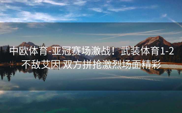 中欧体育-亚冠赛场激战！武装体育1-2不敌艾因 双方拼抢激烈场面精彩