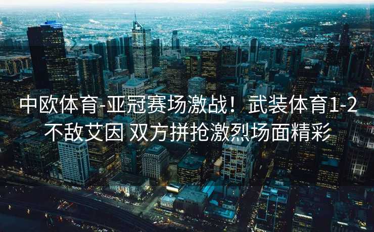 中欧体育-亚冠赛场激战！武装体育1-2不敌艾因 双方拼抢激烈场面精彩