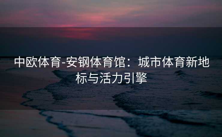 中欧体育-安钢体育馆：城市体育新地标与活力引擎