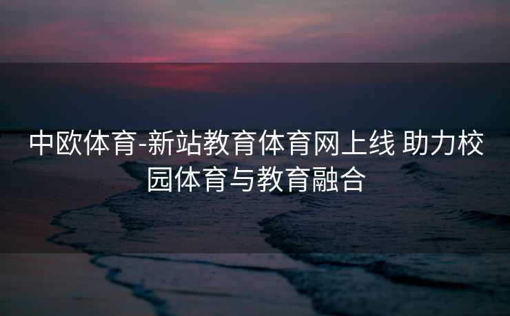 中欧体育-新站教育体育网上线 助力校园体育与教育融合