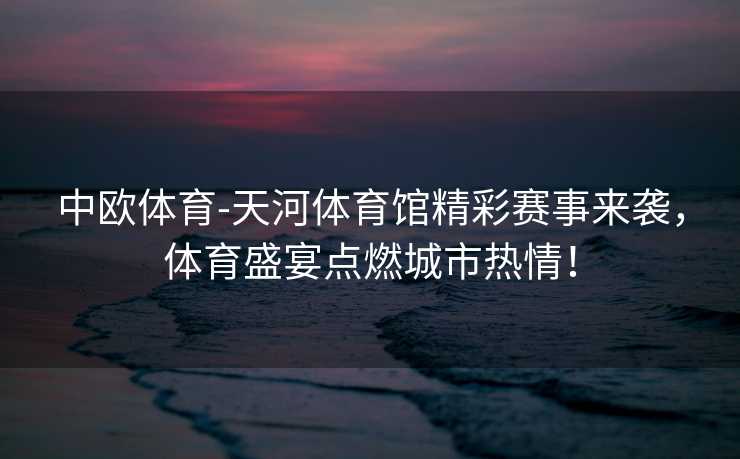 中欧体育-天河体育馆精彩赛事来袭，体育盛宴点燃城市热情！