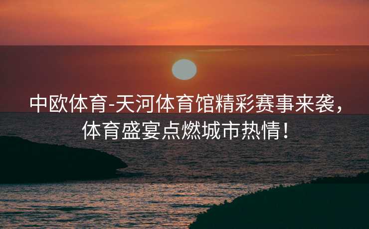 中欧体育-天河体育馆精彩赛事来袭，体育盛宴点燃城市热情！