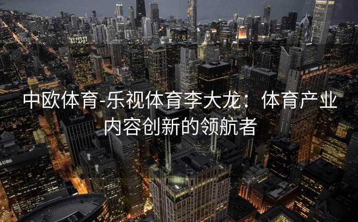 中欧体育-乐视体育李大龙：体育产业内容创新的领航者